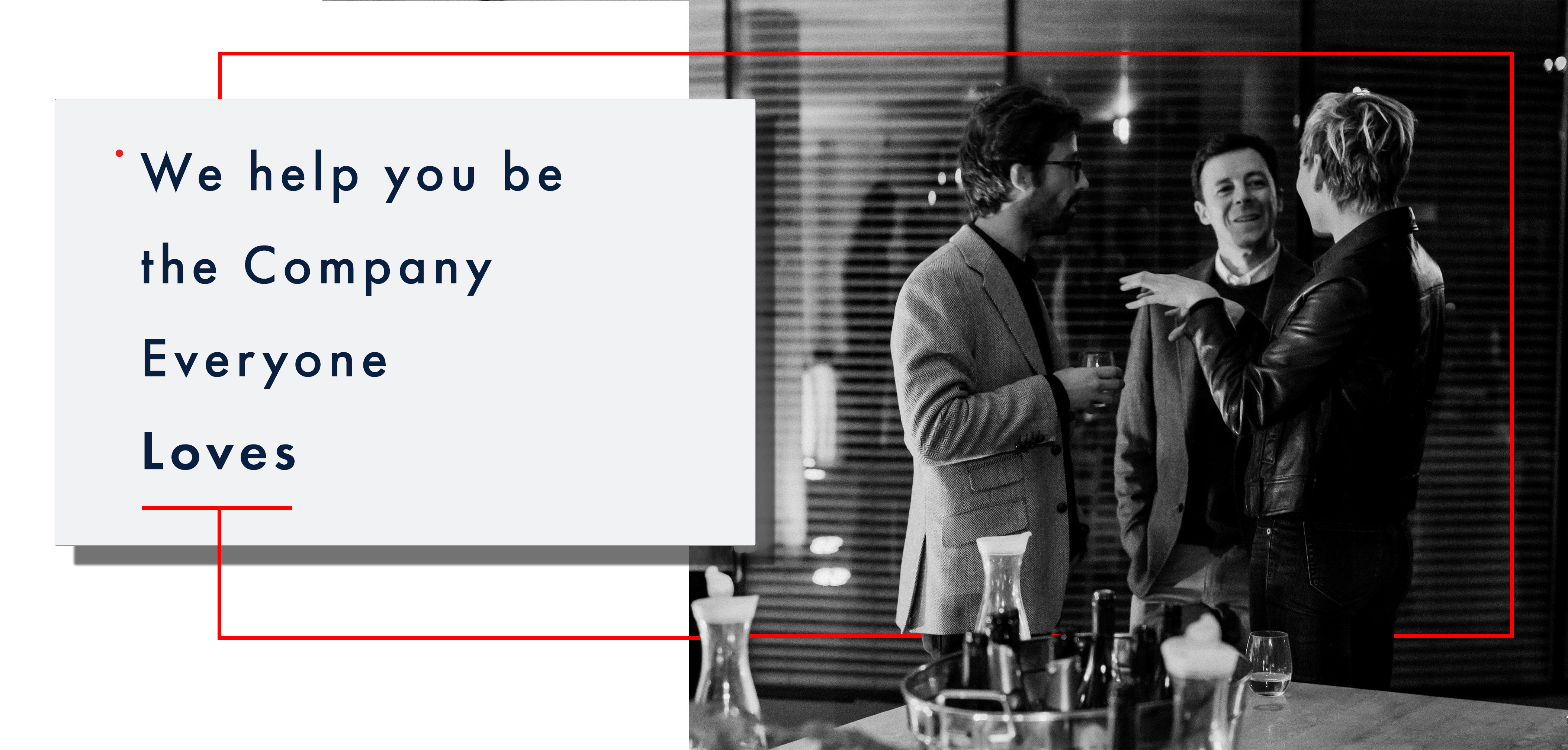 Above the fold image:  the entire width of the screen, the right two-thirds of the image is a black and white image of an office party in the boardroom. The scene is set in an office environment. Foreground is a table with wine bottles and food. The mid-ground, there are two groups of people, on the right are three people chatting and holding wine glasses, and on the left and middle are two men wearing tweed sports coats listening attentively to the woman wearing a classy black leather jacket who appears to be explaining a story, left hand partially raised. The man in the middle, with his head, cocked a partial smile. On the left of the image, slightly further back man and woman are chatting; he is holding a small wine glass and wearing a dark zippered hoody; she listens attentively with arms folded. Behind them is a glass wall separating the boardroom they are in with open slotted blinds. The first third of the image is a pure white background with a light grey box with text, Futura book font that reads over four lines – line 1: begins with a small red dot at the top of the line that reads “We help you be.” the following line reads “the Company” third line reads: “Everyone” fourth line reads “Loves” in bold. Under the word “Loves,” a thin bright red line is at half the space between each of the previous text rows. At the midpoint of this parallel bright red line is a perpendicular red line that extends out of the light grey box halfway down to the bottom of the image and then goes across the black and white photo, appearing to go behind the people in the image legs. Slightly past the woman in the back leather jacket on the right midground, the bright red thin line extends vertically to slightly above the people’s heads. Then it travels back towards the light grey box again halfway between the top of the grey box to then return to the top of the light grey box directly in line with the line at the midpoint leaving the parallel line under the word “Loves” however this vertical red line stops at the edge of the light grey box. 